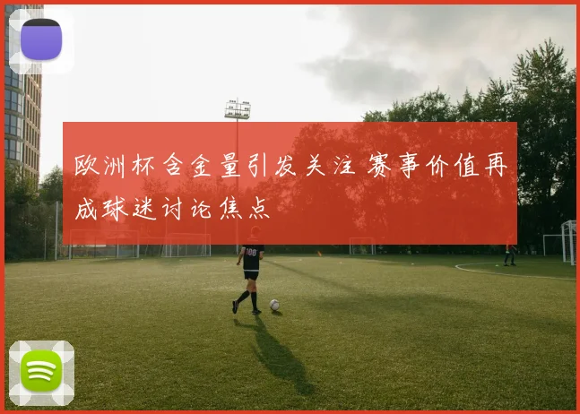 欧洲杯含金量引发关注 赛事价值再成球迷讨论焦点