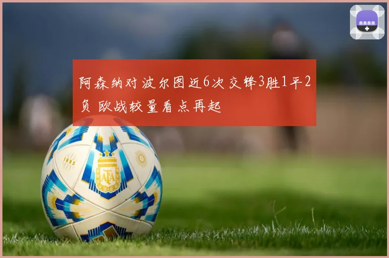 阿森纳对波尔图近6次交锋3胜1平2负 欧战较量看点再起