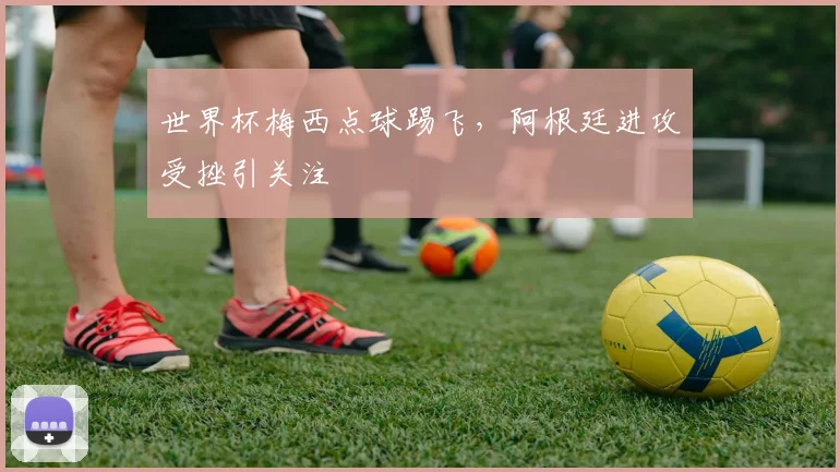世界杯梅西点球踢飞，阿根廷进攻受挫引关注