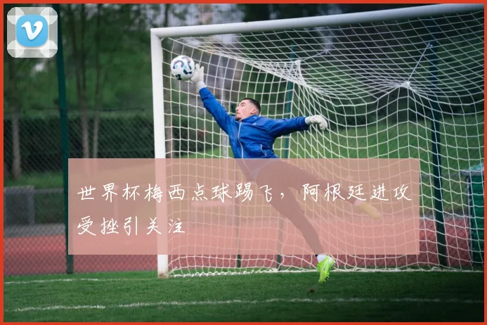 世界杯梅西点球踢飞，阿根廷进攻受挫引关注
