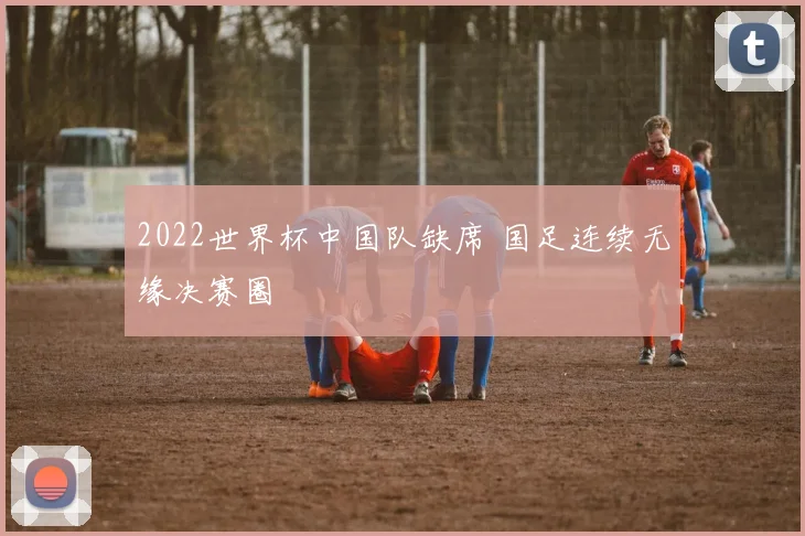 2022世界杯中国队缺席 国足连续无缘决赛圈