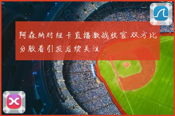 阿森纳对纽卡直播激战收官 双方比分胶着引发后续关注
