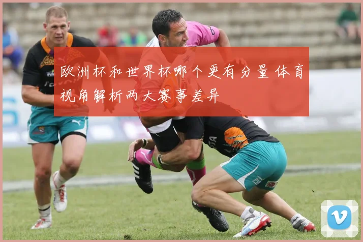 欧洲杯和世界杯哪个更有分量 体育视角解析两大赛事差异