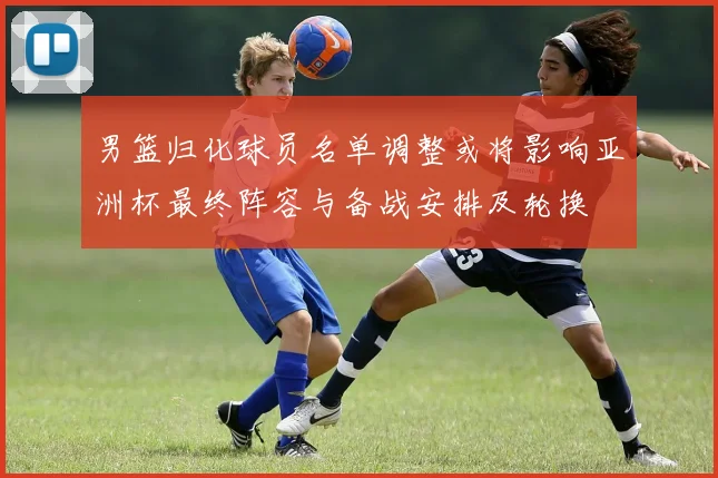 男篮归化球员名单调整或将影响亚洲杯最终阵容与备战安排及轮换