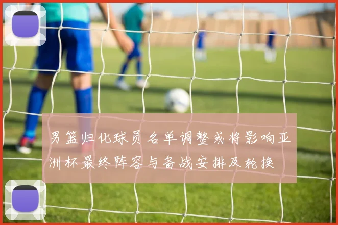 男篮归化球员名单调整或将影响亚洲杯最终阵容与备战安排及轮换