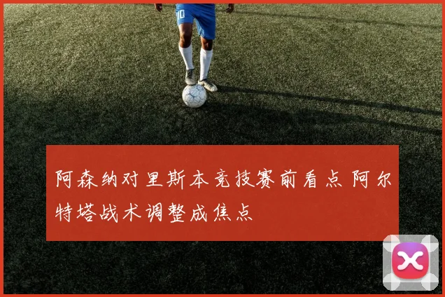 阿森纳对里斯本竞技赛前看点 阿尔特塔战术调整成焦点