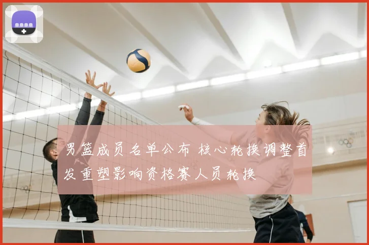 男篮成员名单公布 核心轮换调整首发重塑影响资格赛人员轮换