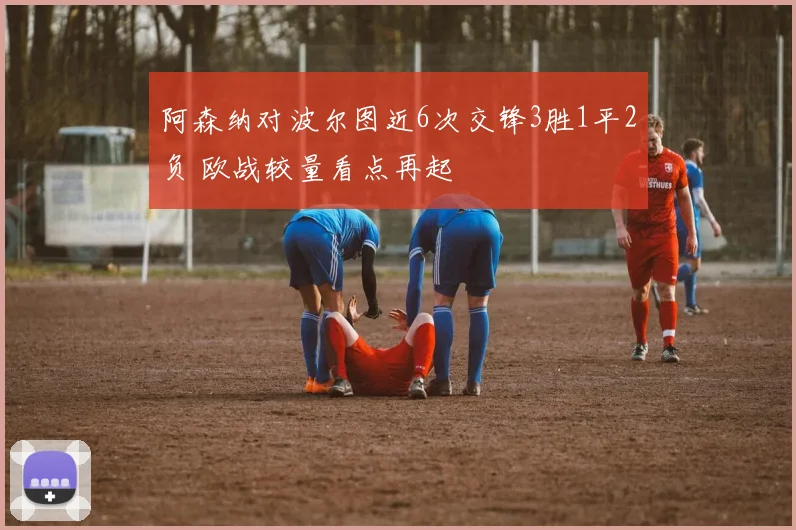 阿森纳对波尔图近6次交锋3胜1平2负 欧战较量看点再起