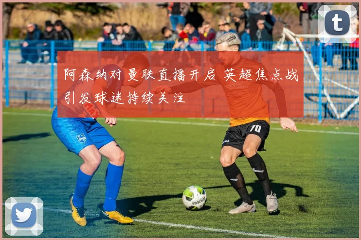 阿森纳对曼联直播开启 英超焦点战引发球迷持续关注