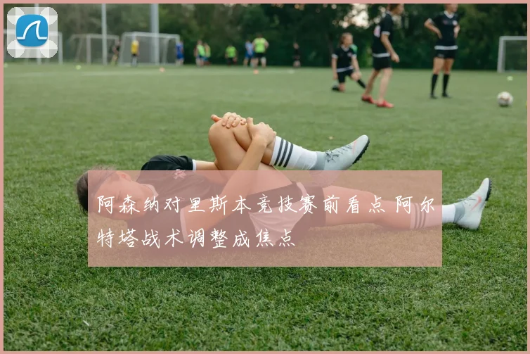 阿森纳对里斯本竞技赛前看点 阿尔特塔战术调整成焦点
