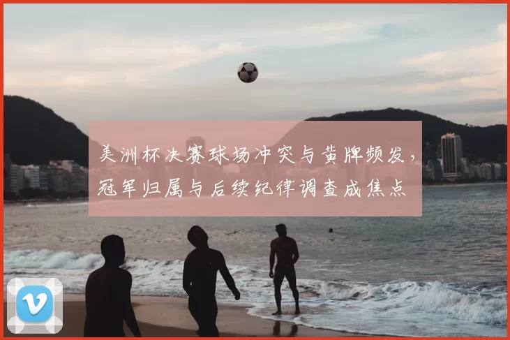美洲杯决赛球场冲突与黄牌频发,冠军归属与后续纪律调查成焦点