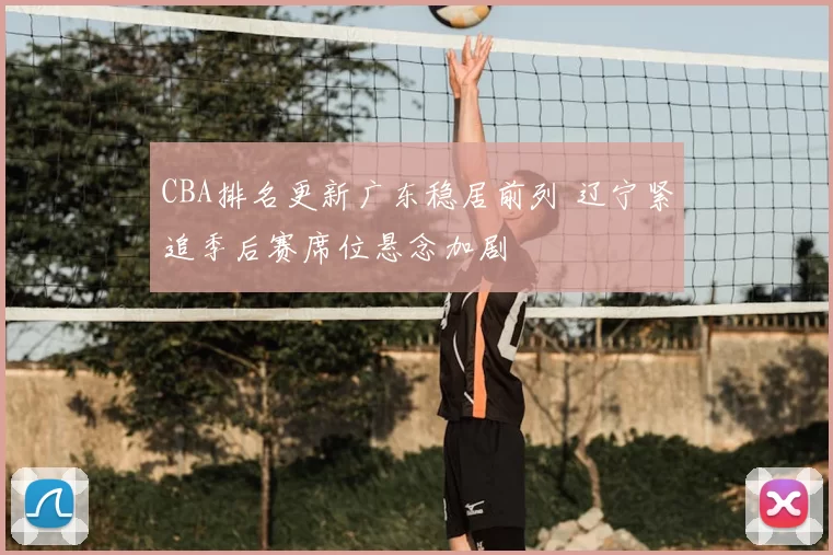 CBA排名更新广东稳居前列 辽宁紧追季后赛席位悬念加剧
