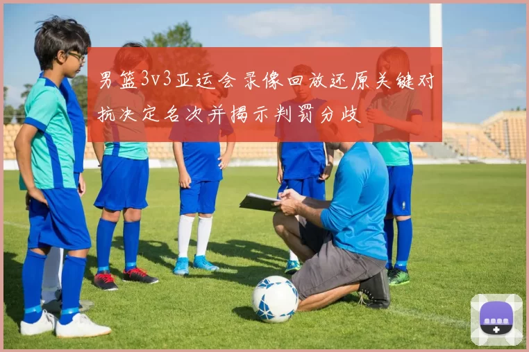 男篮3v3亚运会录像回放还原关键对抗决定名次并揭示判罚分歧