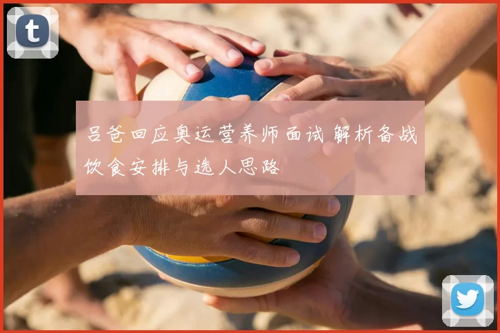 吕爸回应奥运营养师面试 解析备战饮食安排与选人思路