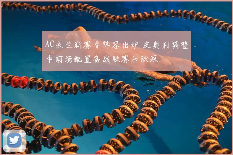 AC米兰新赛季阵容出炉 皮奥利调整中前场配置备战联赛和欧冠