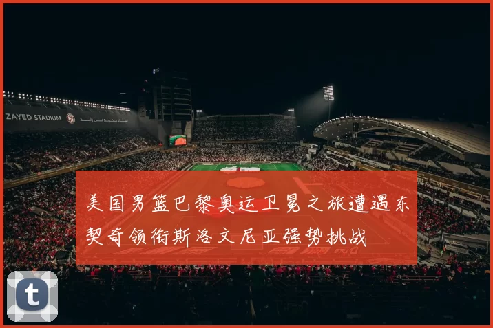 美国男篮巴黎奥运卫冕之旅遭遇东契奇领衔斯洛文尼亚强势挑战