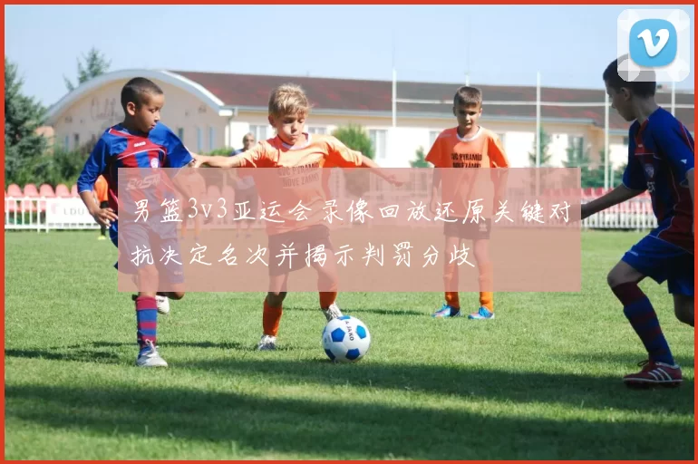 男篮3v3亚运会录像回放还原关键对抗决定名次并揭示判罚分歧