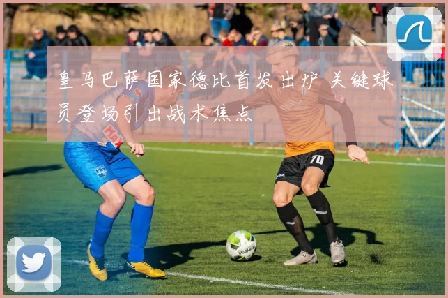 皇马巴萨国家德比首发出炉 关键球员登场引出战术焦点