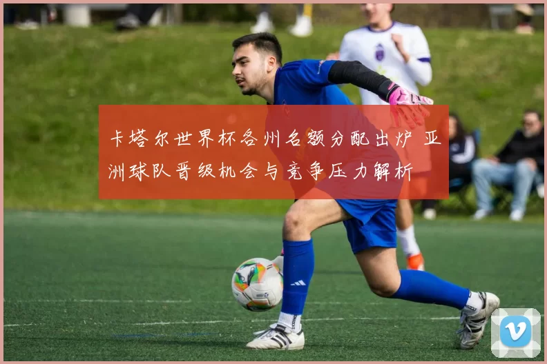 卡塔尔世界杯各州名额分配出炉 亚洲球队晋级机会与竞争压力解析