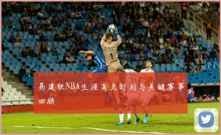 易建联NBA生涯高光时刻与关键赛事回顾