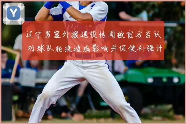 辽宁男篮外援退役传闻被官方否认 对球队轮换造成影响并促使补强计划跟进