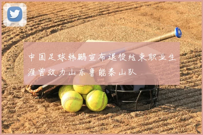 中国足球韩鹏宣布退役结束职业生涯曾效力山东鲁能泰山队