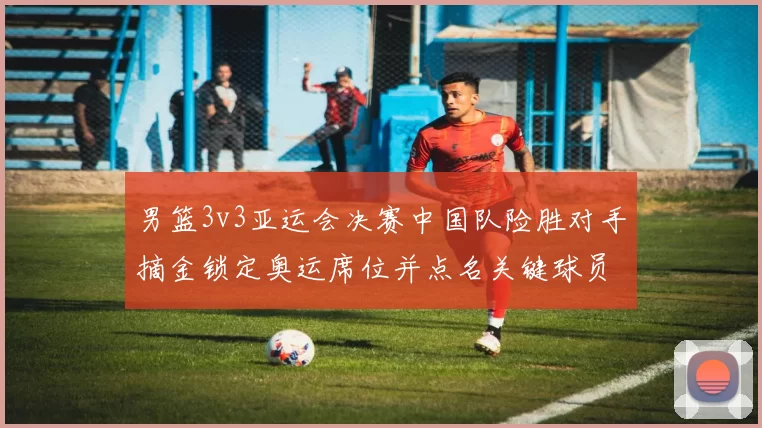 男篮3v3亚运会决赛中国队险胜对手摘金锁定奥运席位并点名关键球员