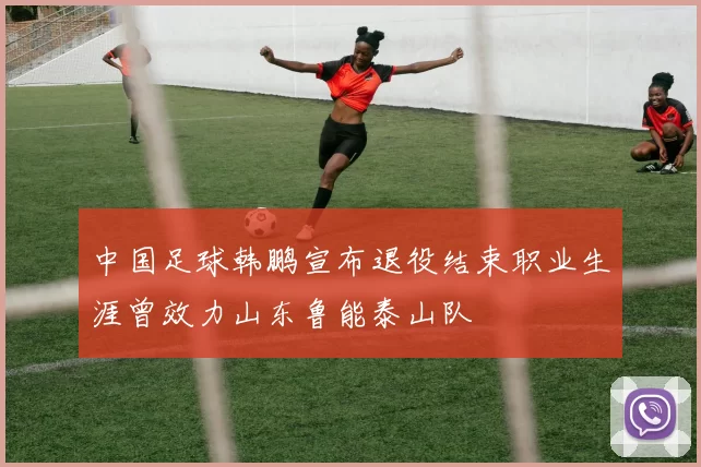 中国足球韩鹏宣布退役结束职业生涯曾效力山东鲁能泰山队