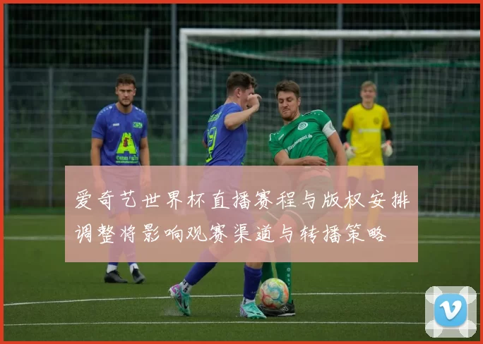 爱奇艺世界杯直播赛程与版权安排调整将影响观赛渠道与转播策略