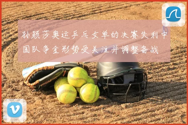 孙颖莎奥运乒乓女单的决赛失利中国队争金形势受关注并调整备战