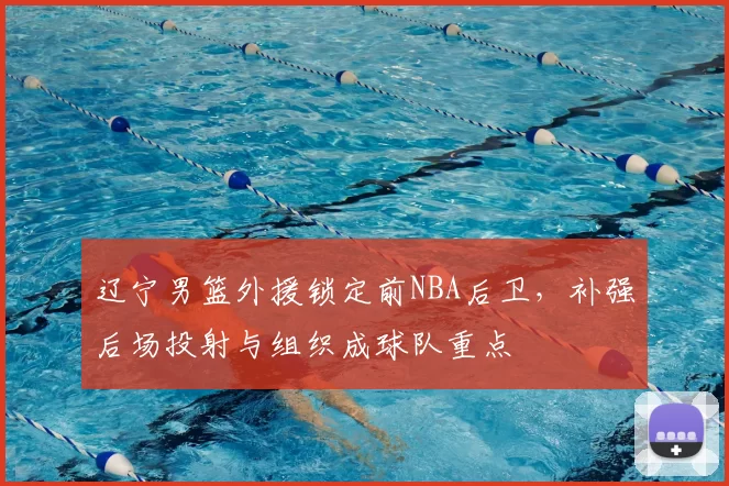 辽宁男篮外援锁定前NBA后卫,补强后场投射与组织成球队重点