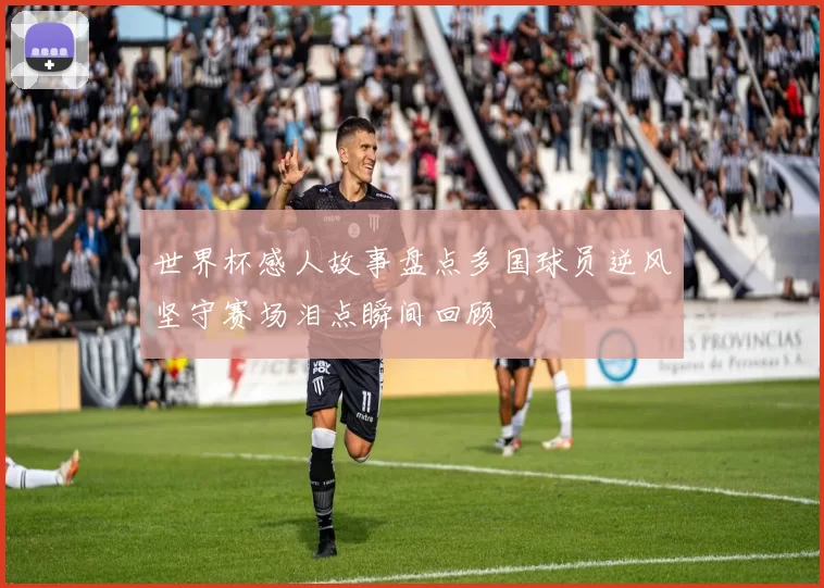 世界杯感人故事盘点多国球员逆风坚守赛场泪点瞬间回顾