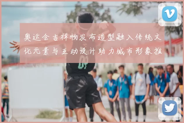 奥运会吉祥物发布造型融入传统文化元素与互动设计助力城市形象推广