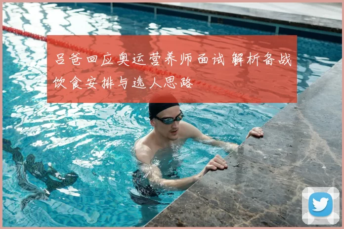 吕爸回应奥运营养师面试 解析备战饮食安排与选人思路