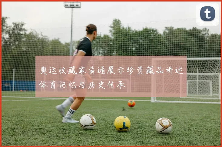 奥运收藏家黄通展示珍贵藏品讲述体育记忆与历史传承
