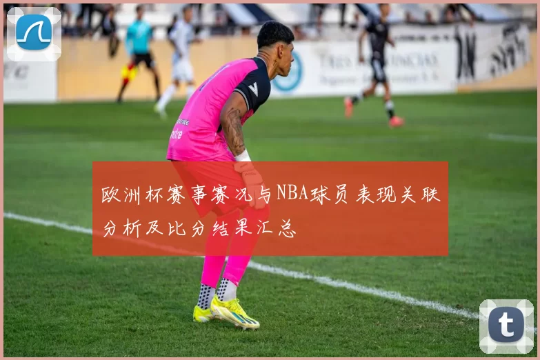 欧洲杯赛事赛况与NBA球员表现关联分析及比分结果汇总