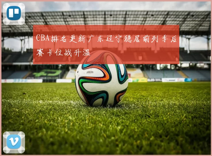 CBA排名更新广东辽宁稳居前列季后赛卡位战升温
