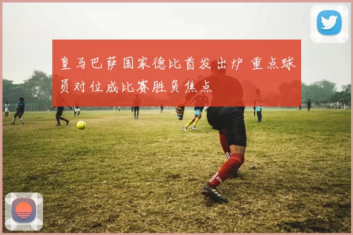皇马巴萨国家德比首发出炉 重点球员对位成比赛胜负焦点