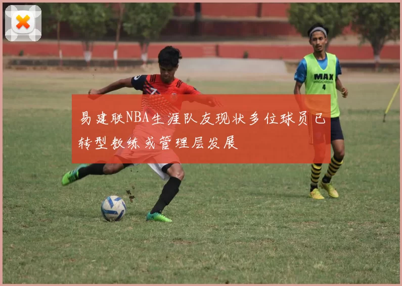易建联NBA生涯队友现状多位球员已转型教练或管理层发展