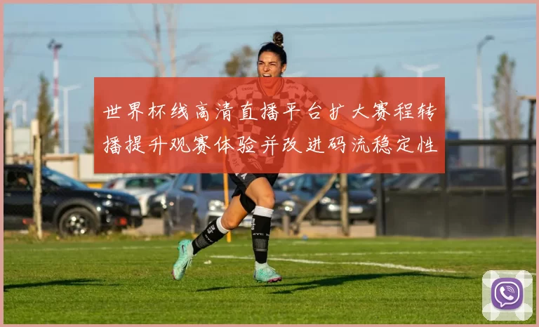 世界杯线高清直播平台扩大赛程转播提升观赛体验并改进码流稳定性