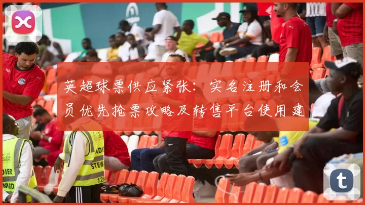 英超球票供应紧张:实名注册和会员优先抢票攻略及转售平台使用建议
