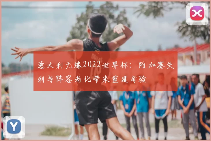 意大利无缘2022世界杯：附加赛失利与阵容老化带来重建考验