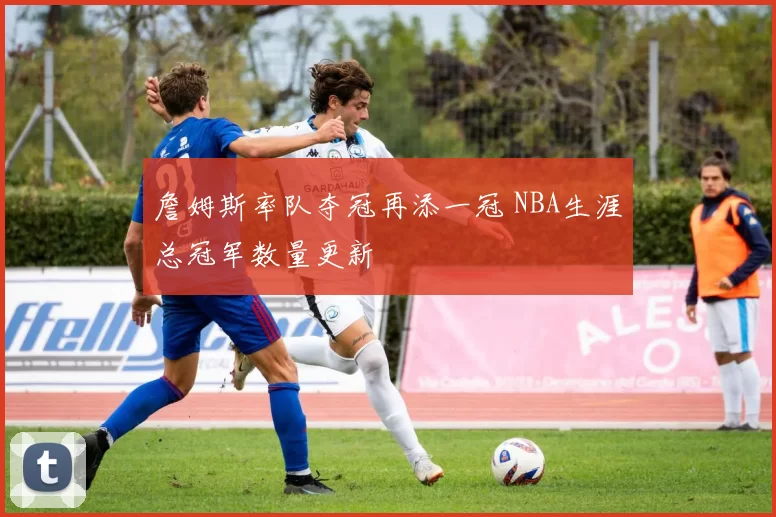 詹姆斯率队夺冠再添一冠 NBA生涯总冠军数量更新