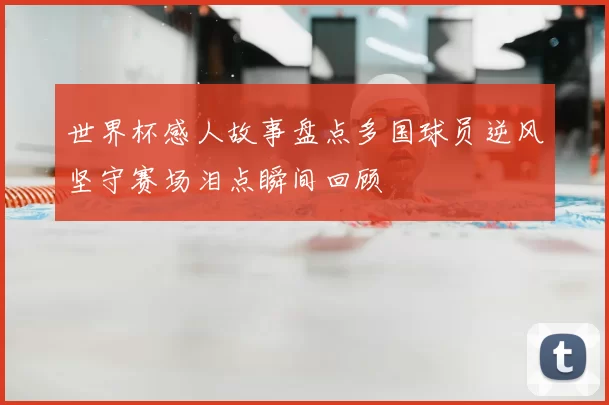 世界杯感人故事盘点多国球员逆风坚守赛场泪点瞬间回顾
