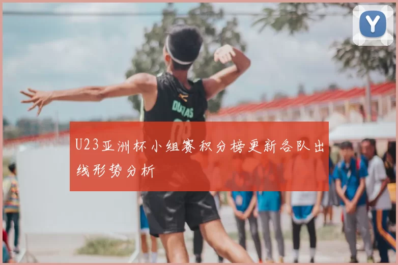 U23亚洲杯小组赛积分榜更新各队出线形势分析