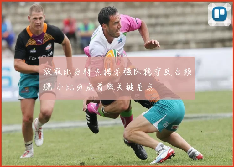 欧冠比分特点揭示强队稳守反击频现 小比分成晋级关键看点