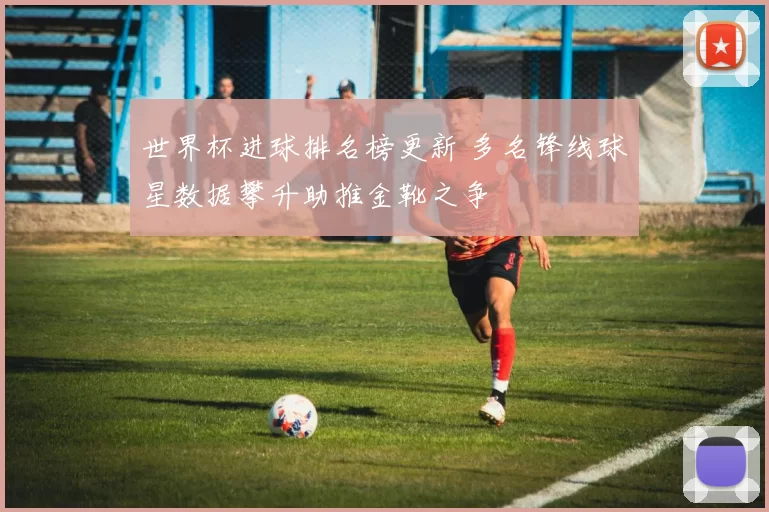 世界杯进球排名榜更新 多名锋线球星数据攀升助推金靴之争