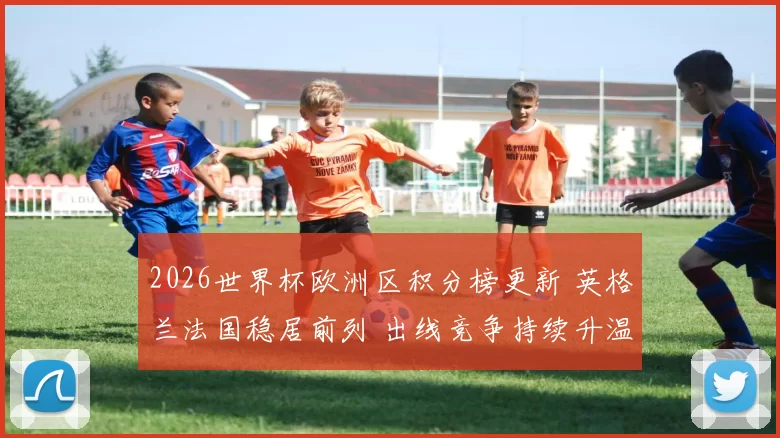 2026世界杯欧洲区积分榜更新 英格兰法国稳居前列 出线竞争持续升温